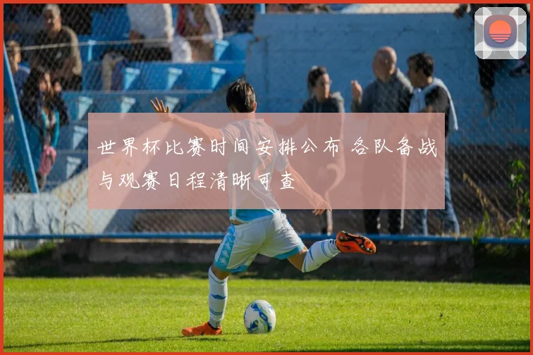 世界杯比赛时间安排公布 各队备战与观赛日程清晰可查