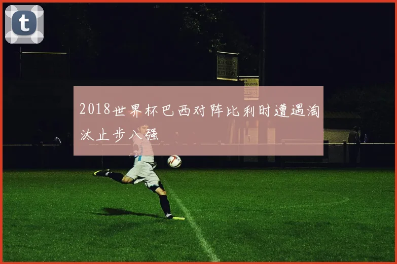 2018世界杯巴西对阵比利时遭遇淘汰止步八强