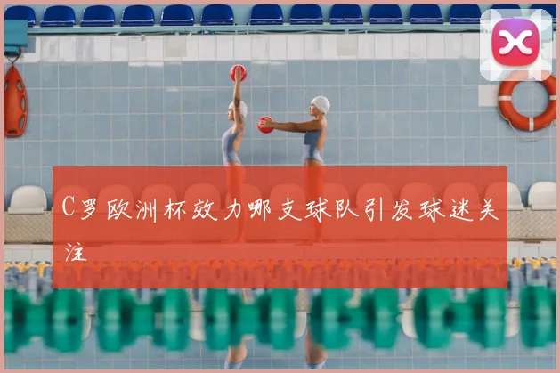 C罗欧洲杯效力哪支球队引发球迷关注