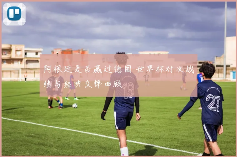 阿根廷是否赢过德国 世界杯对决战绩与经典交锋回顾