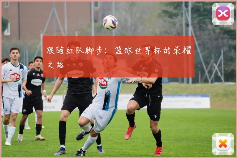 跟随红队脚步:篮球世界杯的荣耀之路