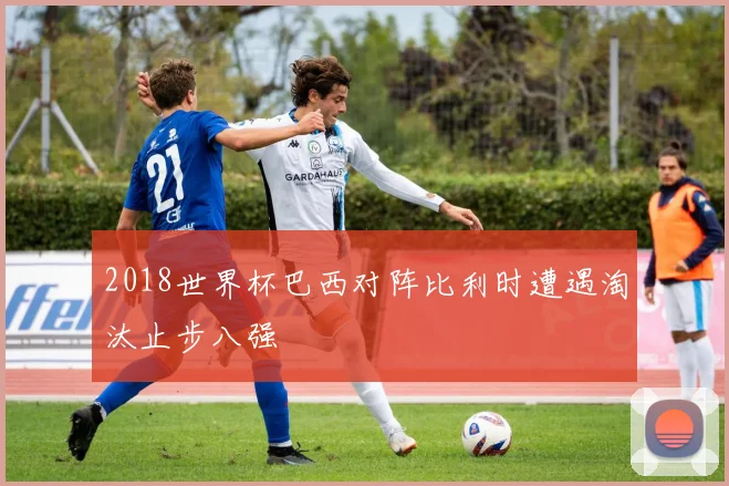 2018世界杯巴西对阵比利时遭遇淘汰止步八强