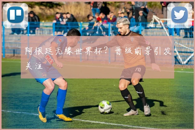 阿根廷无缘世界杯？晋级前景引发关注