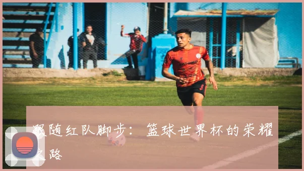 跟随红队脚步:篮球世界杯的荣耀之路
