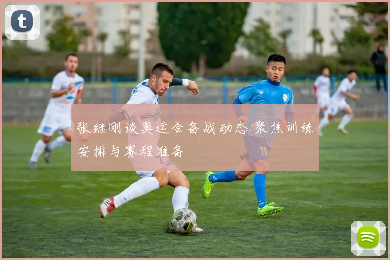张继刚谈奥运会备战动态 聚焦训练安排与赛程准备