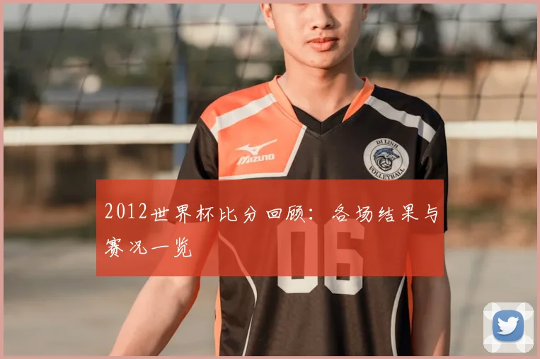 2012世界杯比分回顾:各场结果与赛况一览