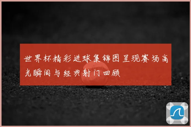 世界杯精彩进球集锦图呈现赛场高光瞬间与经典射门回顾