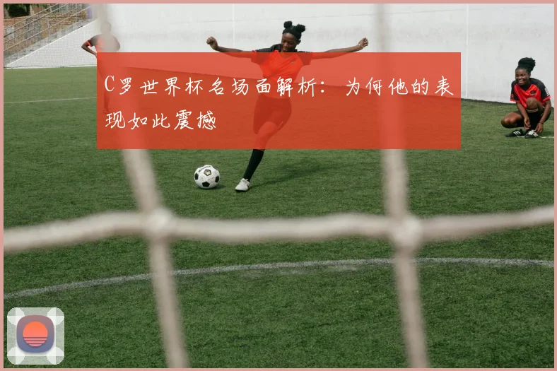 C罗世界杯名场面解析：为何他的表现如此震撼