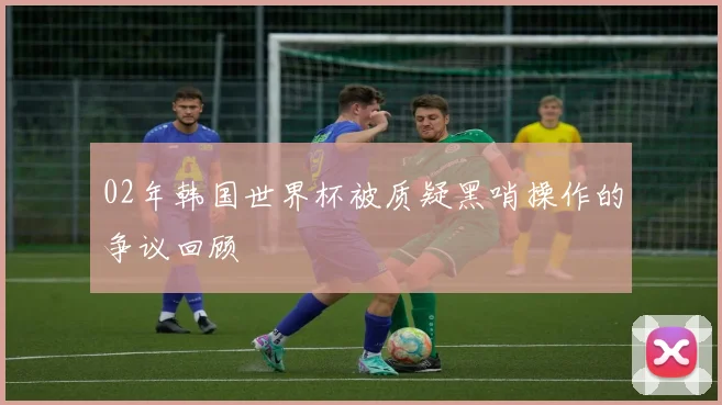 02年韩国世界杯被质疑黑哨操作的争议回顾
