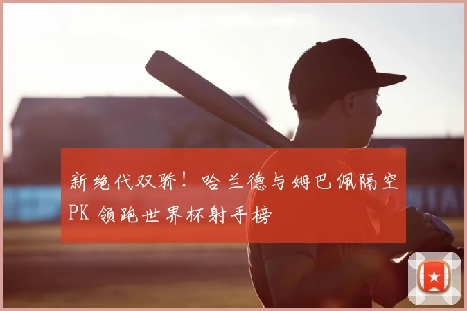 新绝代双骄！哈兰德与姆巴佩隔空PK 领跑世界杯射手榜