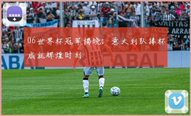 06世界杯冠军揭晓：意大利队捧杯成就辉煌时刻
