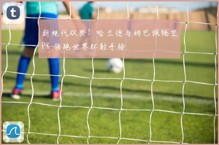 新绝代双骄！哈兰德与姆巴佩隔空PK 领跑世界杯射手榜