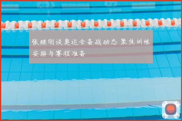 张继刚谈奥运会备战动态 聚焦训练安排与赛程准备