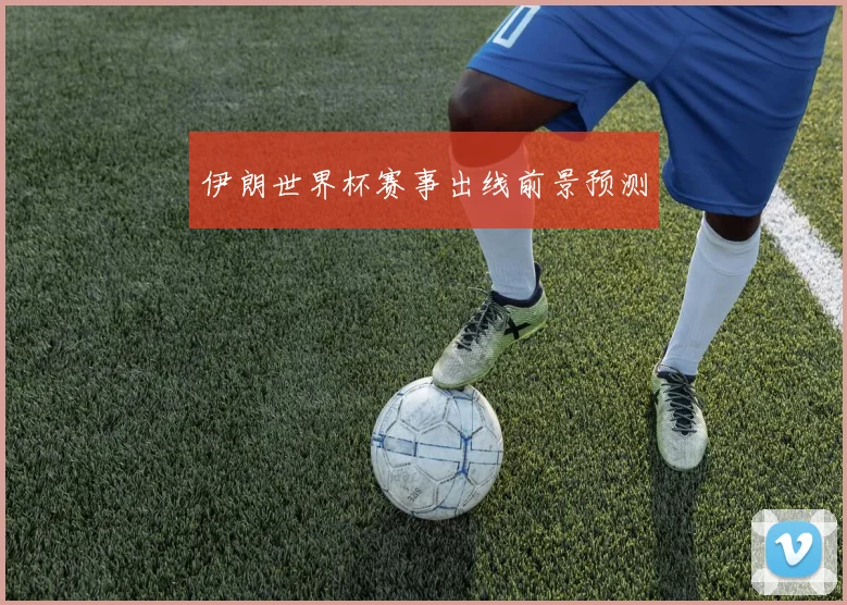 伊朗世界杯赛事出线前景预测