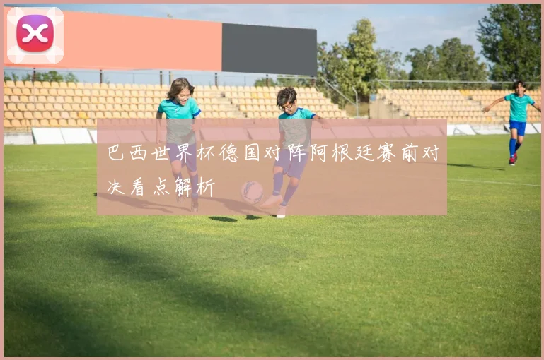 巴西世界杯德国对阵阿根廷赛前对决看点解析