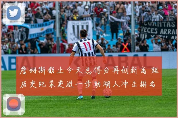 詹姆斯截止今天总得分再创新高 距历史纪录更进一步助湖人冲击排名