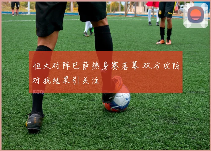 恒大对阵巴萨热身赛落幕 双方攻防对抗结果引关注