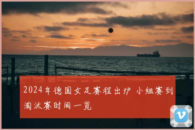 2024年德国女足赛程出炉 小组赛到淘汰赛时间一览