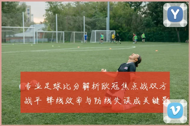 专业足球比分解析欧冠焦点战双方战平 锋线效率与防线失误成关键影响