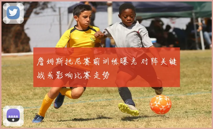 詹姆斯托尼赛前训练曝光 对阵关键战或影响比赛走势