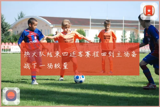 热火队结束四连客赛程回到主场备战下一场较量