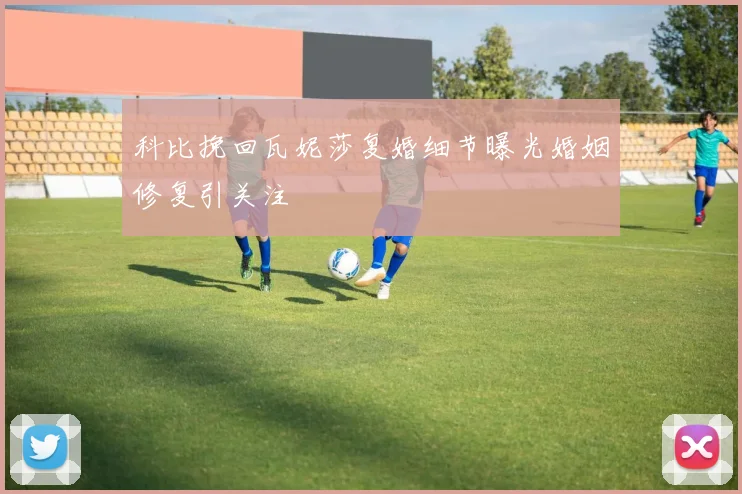 科比挽回瓦妮莎复婚细节曝光婚姻修复引关注