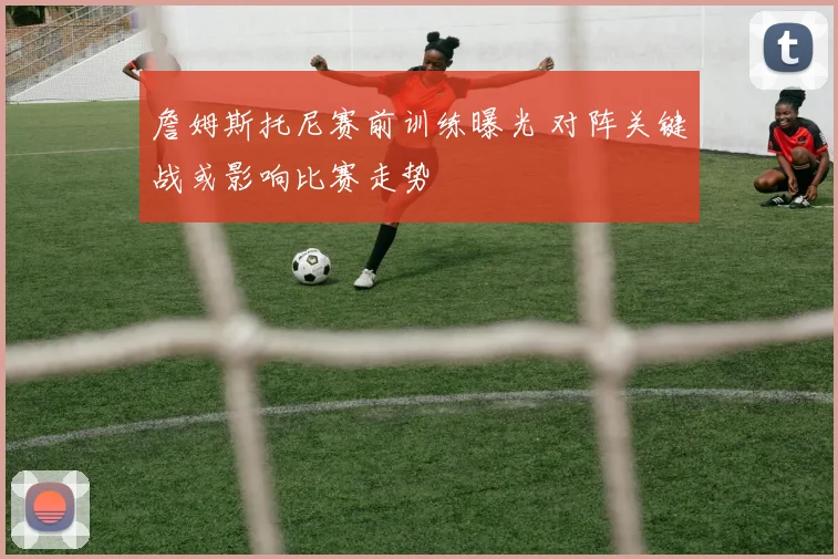 詹姆斯托尼赛前训练曝光 对阵关键战或影响比赛走势