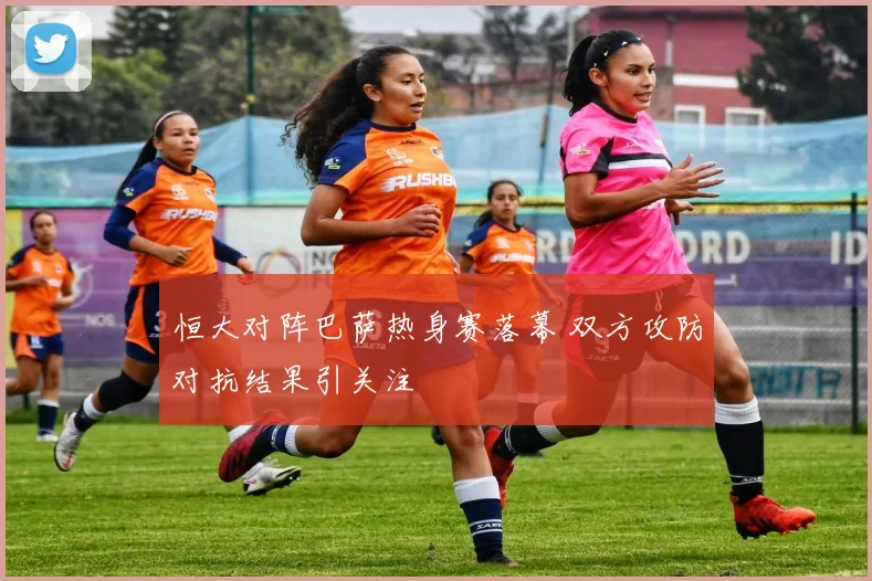 恒大对阵巴萨热身赛落幕 双方攻防对抗结果引关注