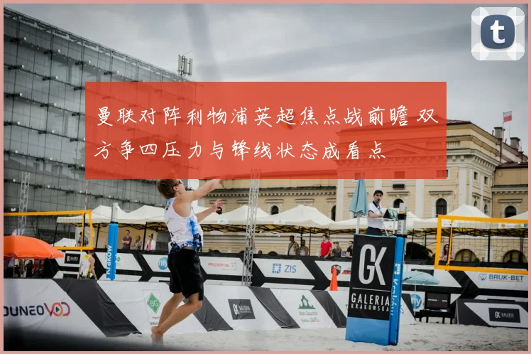 曼联对阵利物浦英超焦点战前瞻 双方争四压力与锋线状态成看点
