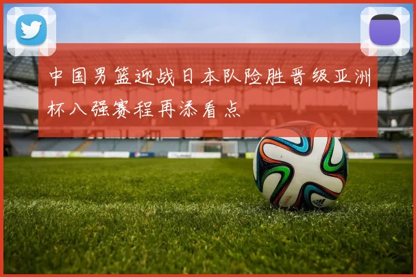 中国男篮迎战日本队险胜晋级亚洲杯八强赛程再添看点