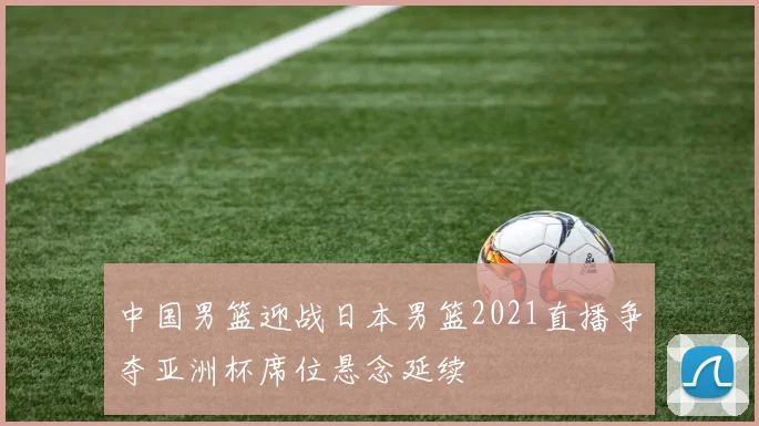 中国男篮迎战日本男篮2021直播争夺亚洲杯席位悬念延续