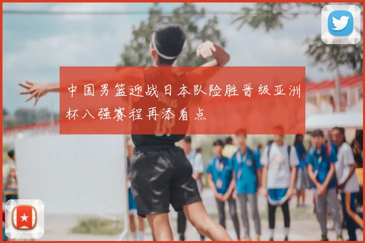 中国男篮迎战日本队险胜晋级亚洲杯八强赛程再添看点