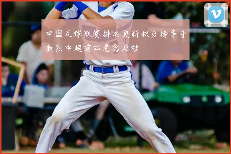 中国足球联赛排名更新积分榜争夺激烈中超前四悬念延续