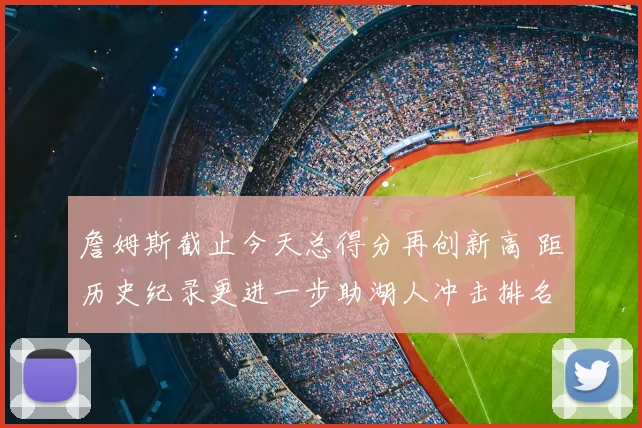 詹姆斯截止今天总得分再创新高 距历史纪录更进一步助湖人冲击排名