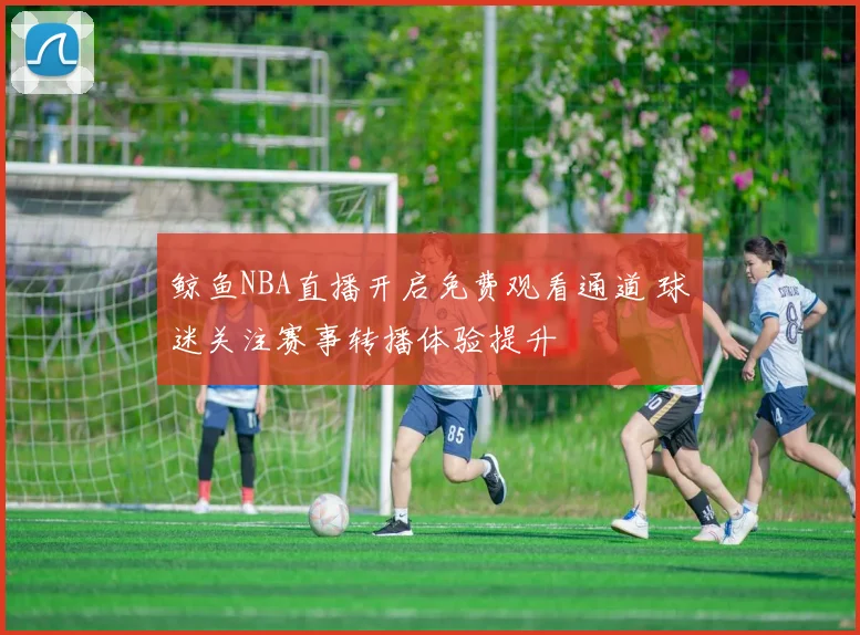 鲸鱼NBA直播开启免费观看通道 球迷关注赛事转播体验提升