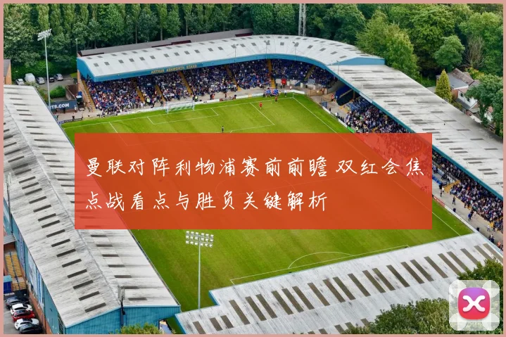 曼联对阵利物浦赛前前瞻 双红会焦点战看点与胜负关键解析