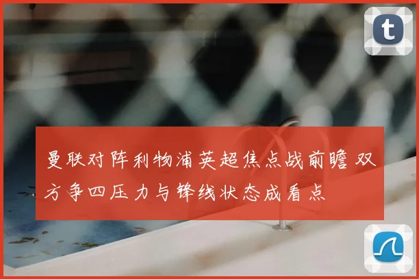 曼联对阵利物浦英超焦点战前瞻 双方争四压力与锋线状态成看点
