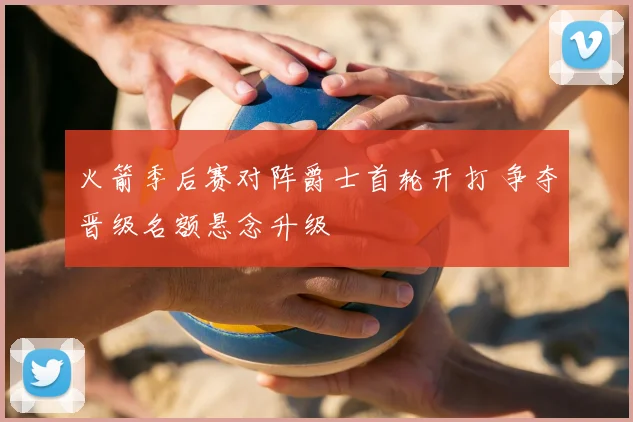 火箭季后赛对阵爵士首轮开打 争夺晋级名额悬念升级