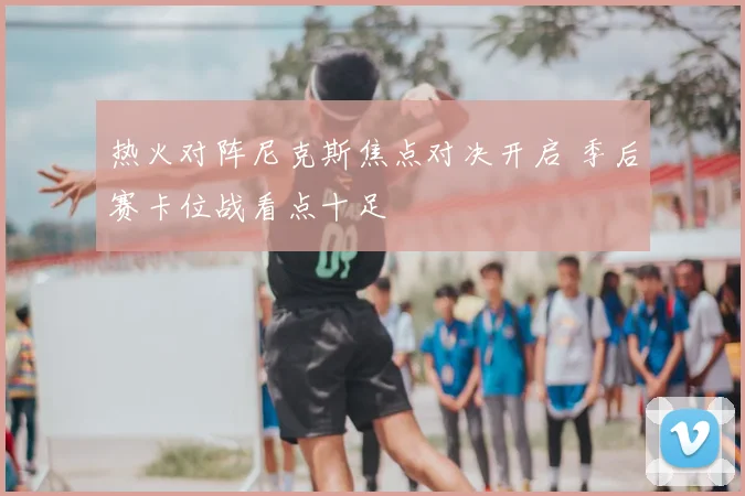 热火对阵尼克斯焦点对决开启 季后赛卡位战看点十足